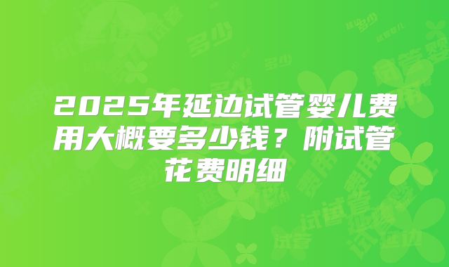 2025年延边试管婴儿费用大概要多少钱?附试管花费明细
