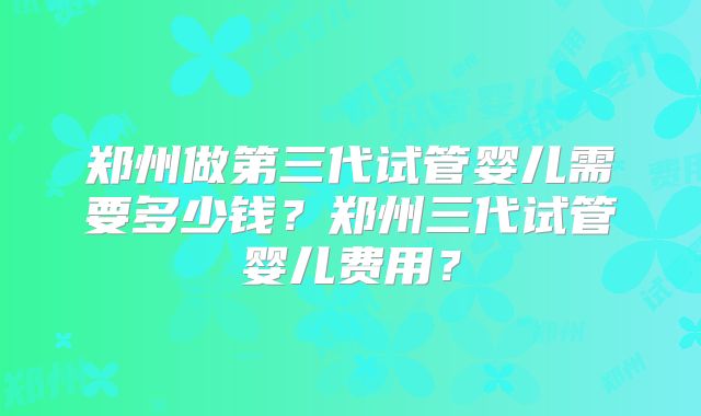 郑州做第三代试管婴儿需要多少钱？郑州三代试管婴儿费用？