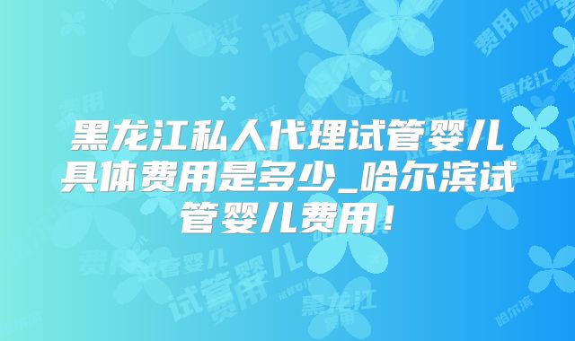黑龙江私人代理试管婴儿具体费用是多少_哈尔滨试管婴儿费用!