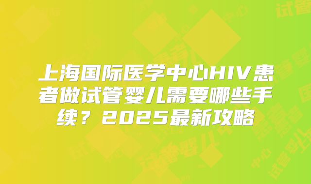 上海国际医学中心HIV患者做试管婴儿需要哪些手续？2025最新攻略