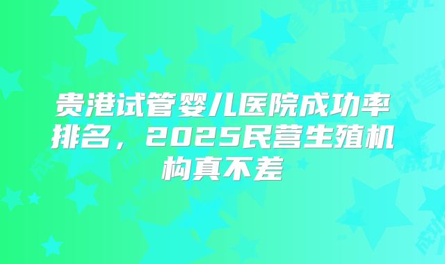 贵港试管婴儿医院成功率排名，2025民营生殖机构真不差