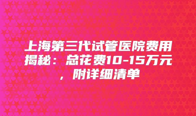 上海第三代试管医院费用揭秘：总花费10-15万元，附详细清单