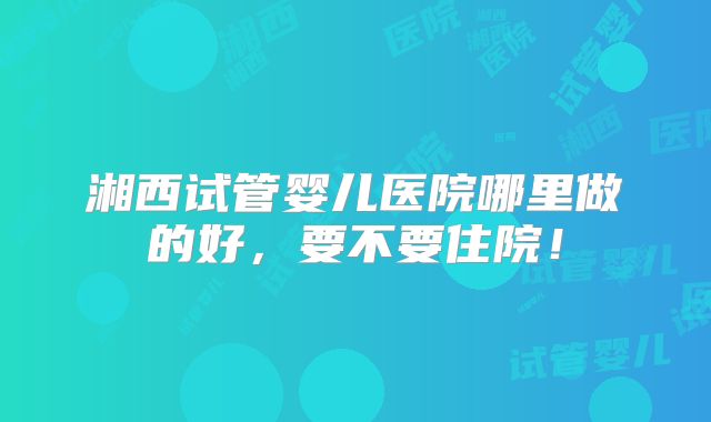 湘西试管婴儿医院哪里做的好,要不要住院!