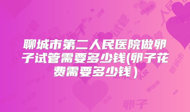 聊城市第二人民医院做卵子试管需要多少钱(卵子花费需要多少钱）
