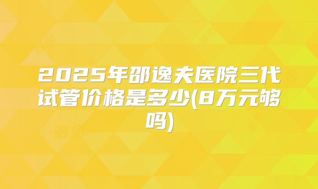 2025年邵逸夫医院三代试管价格是多少(8万元够吗)