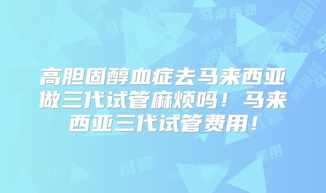 高胆固醇血症去马来西亚做三代试管麻烦吗！马来西亚三代试管费用！