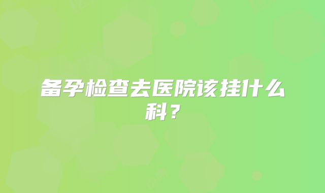 备孕检查去医院该挂什么科？