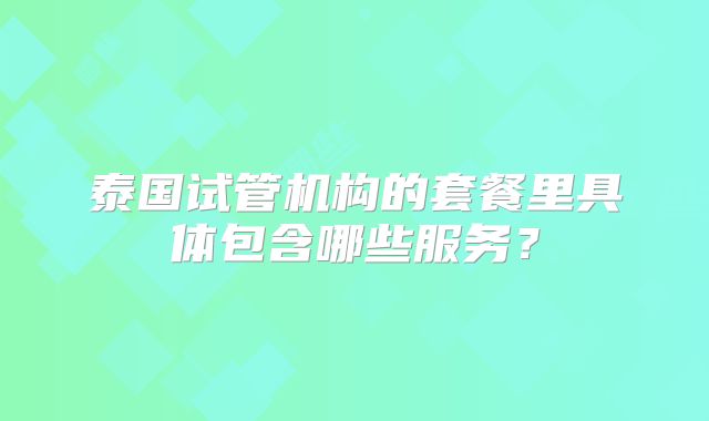 泰国试管机构的套餐里具体包含哪些服务？