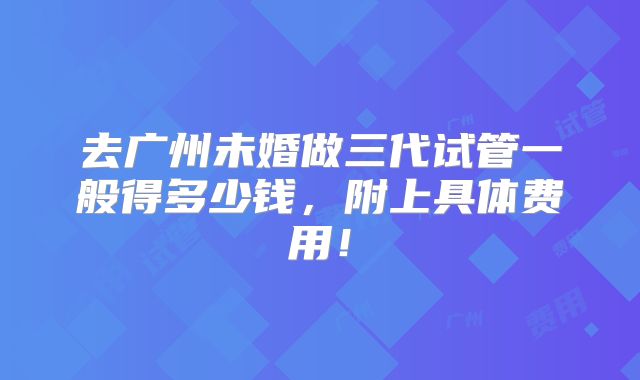 去广州未婚做三代试管一般得多少钱,附上具体费用!