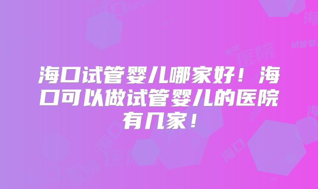 海口试管婴儿哪家好！海口可以做试管婴儿的医院有几家！