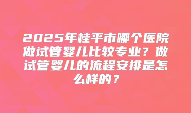 2025年桂平市哪个医院做试管婴儿比较专业?做试管婴儿的流程安排是怎么样的?