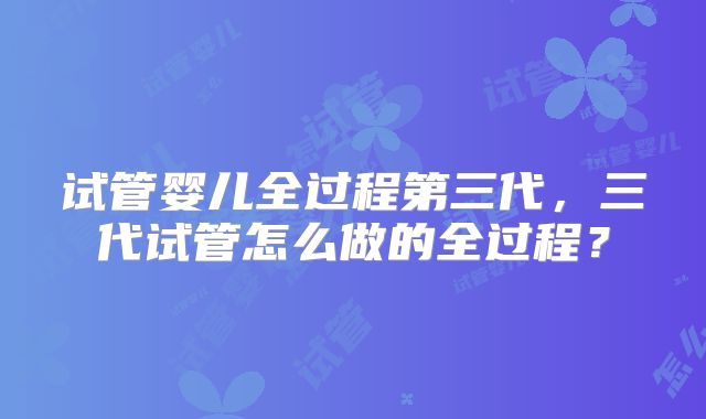 试管婴儿全过程第三代，三代试管怎么做的全过程？