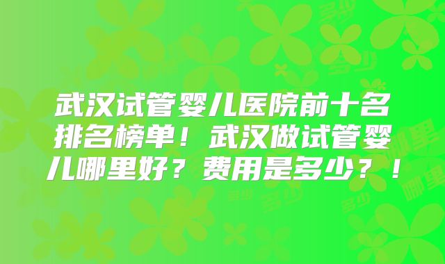 武汉试管婴儿医院前十名排名榜单!武汉做试管婴儿哪里好?费用是多少?!