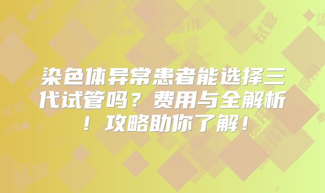染色体异常患者能选择三代试管吗？费用与全解析！攻略助你了解！