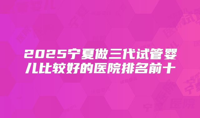2025宁夏做三代试管婴儿比较好的医院排名前十