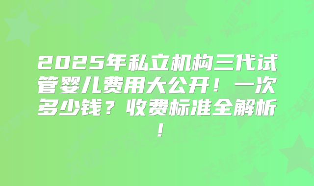 2025年私立机构三代试管婴儿费用大公开!一次多少钱?收费标准全解析!