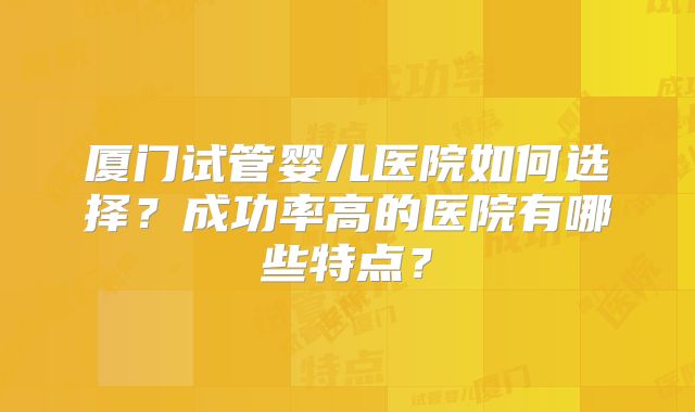 厦门试管婴儿医院如何选择？成功率高的医院有哪些特点？