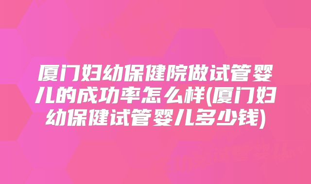 厦门妇幼保健院做试管婴儿的成功率怎么样(厦门妇幼保健试管婴儿多少钱)