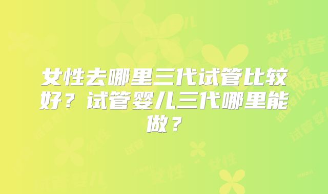 女性去哪里三代试管比较好？试管婴儿三代哪里能做？
