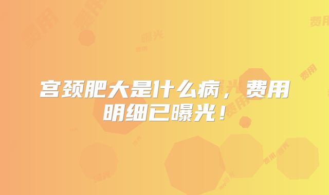 宫颈肥大是什么病,费用明细已曝光!