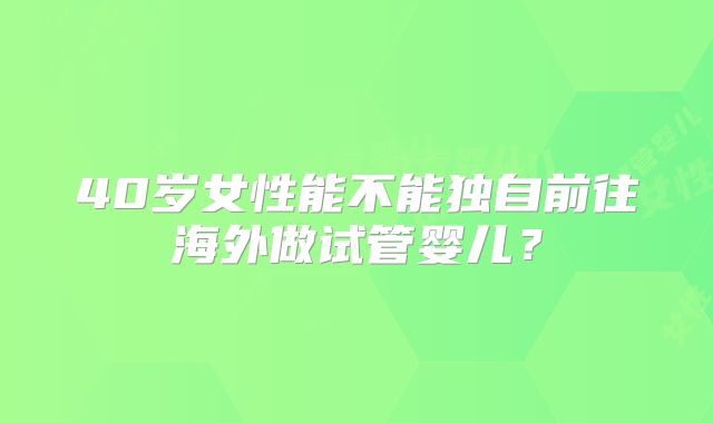 40岁女性能不能独自前往海外做试管婴儿？