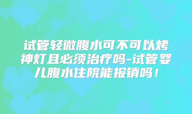 试管轻微腹水可不可以烤神灯且必须治疗吗-试管婴儿腹水住院能报销吗！