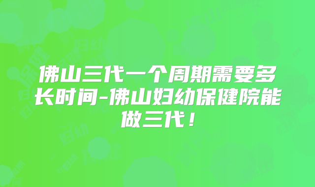 佛山三代一个周期需要多长时间-佛山妇幼保健院能做三代!