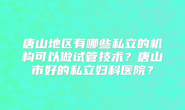唐山地区有哪些私立的机构可以做试管技术？唐山市好的私立妇科医院？