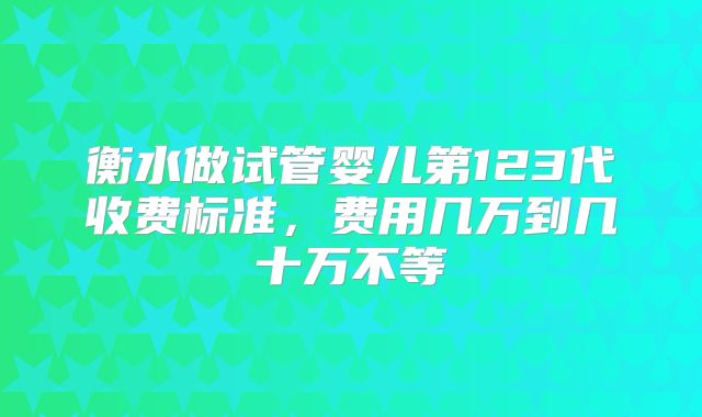 衡水做试管婴儿第123代收费标准，费用几万到几十万不等