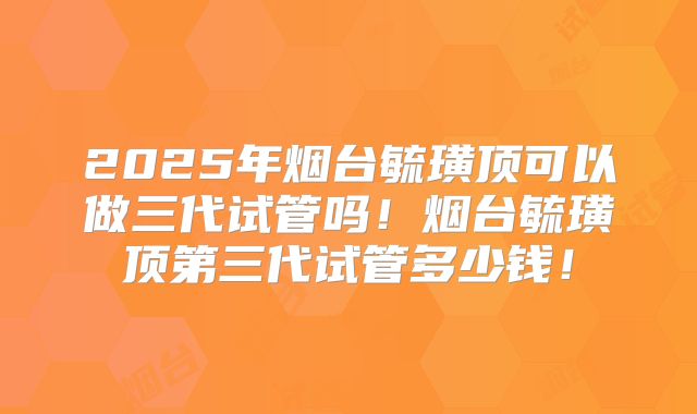 2025年烟台毓璜顶可以做三代试管吗！烟台毓璜顶第三代试管多少钱！