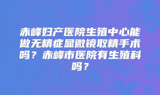 赤峰妇产医院生殖中心能做无精症显微镜取精手术吗？赤峰市医院有生殖科吗？