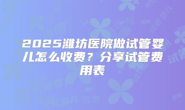 2025潍坊医院做试管婴儿怎么收费？分享试管费用表