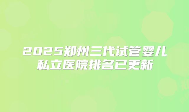 2025郑州三代试管婴儿私立医院排名已更新