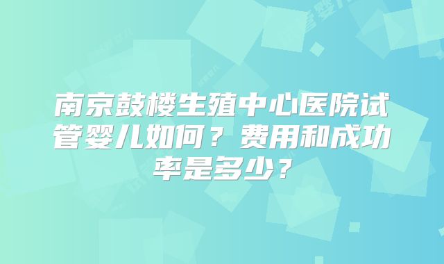 南京鼓楼生殖中心医院试管婴儿如何？费用和成功率是多少？