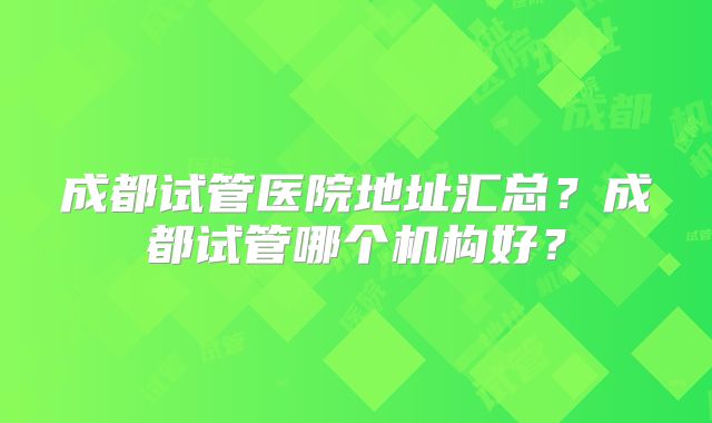成都试管医院地址汇总？成都试管哪个机构好？
