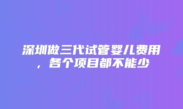 深圳做三代试管婴儿费用,各个项目都不能少