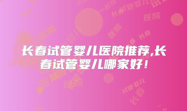 长春试管婴儿医院推荐,长春试管婴儿哪家好!