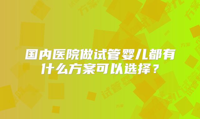 国内医院做试管婴儿都有什么方案可以选择？