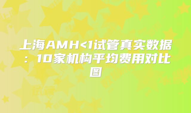上海AMH<1试管真实数据:10家机构平均费用对比图