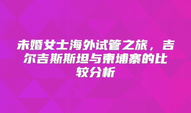 未婚女士海外试管之旅，吉尔吉斯斯坦与柬埔寨的比较分析