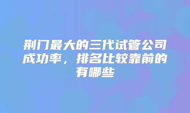 荆门最大的三代试管公司成功率,排名比较靠前的有哪些