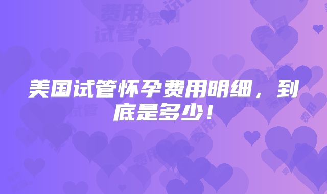 美国试管怀孕费用明细，到底是多少！