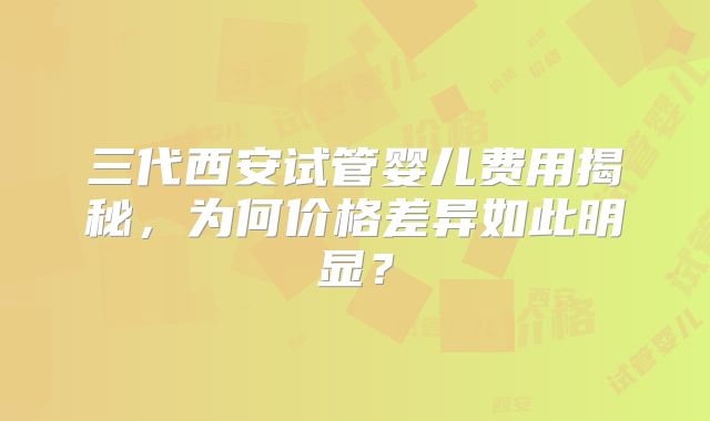 三代西安试管婴儿费用揭秘，为何价格差异如此明显？