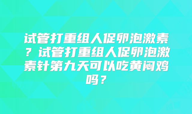 试管打重组人促卵泡激素?试管打重组人促卵泡激素针第九天可以吃黄闷鸡吗?
