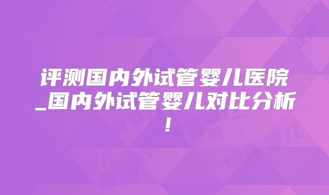 评测国内外试管婴儿医院_国内外试管婴儿对比分析！
