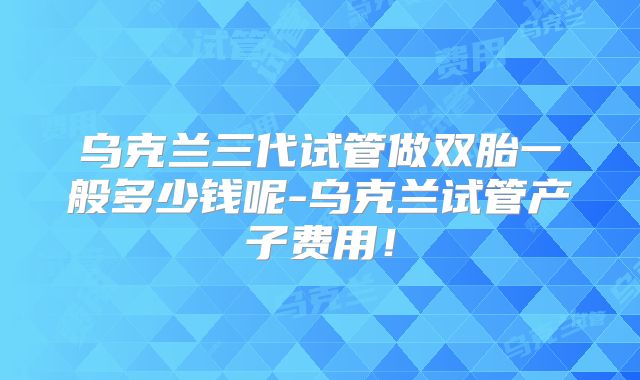 乌克兰三代试管做双胎一般多少钱呢-乌克兰试管产子费用!