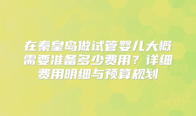 在秦皇岛做试管婴儿大概需要准备多少费用？详细费用明细与预算规划