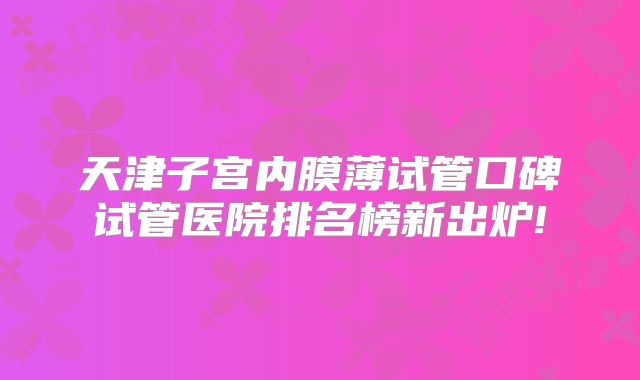 天津子宫内膜薄试管口碑试管医院排名榜新出炉!