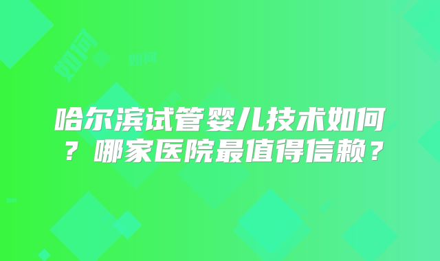 哈尔滨试管婴儿技术如何？哪家医院最值得信赖？