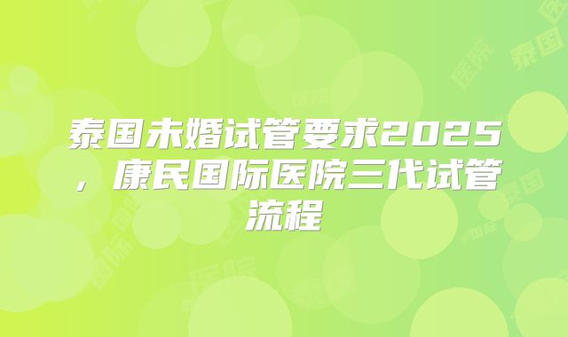 泰国未婚试管要求2025，康民国际医院三代试管流程